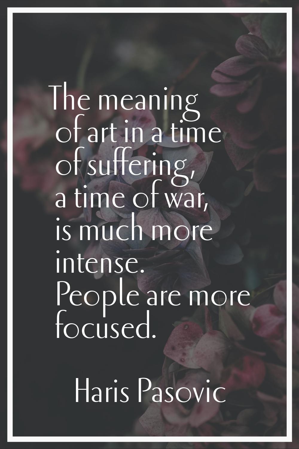 The meaning of art in a time of suffering, a time of war, is much more intense. People are more foc