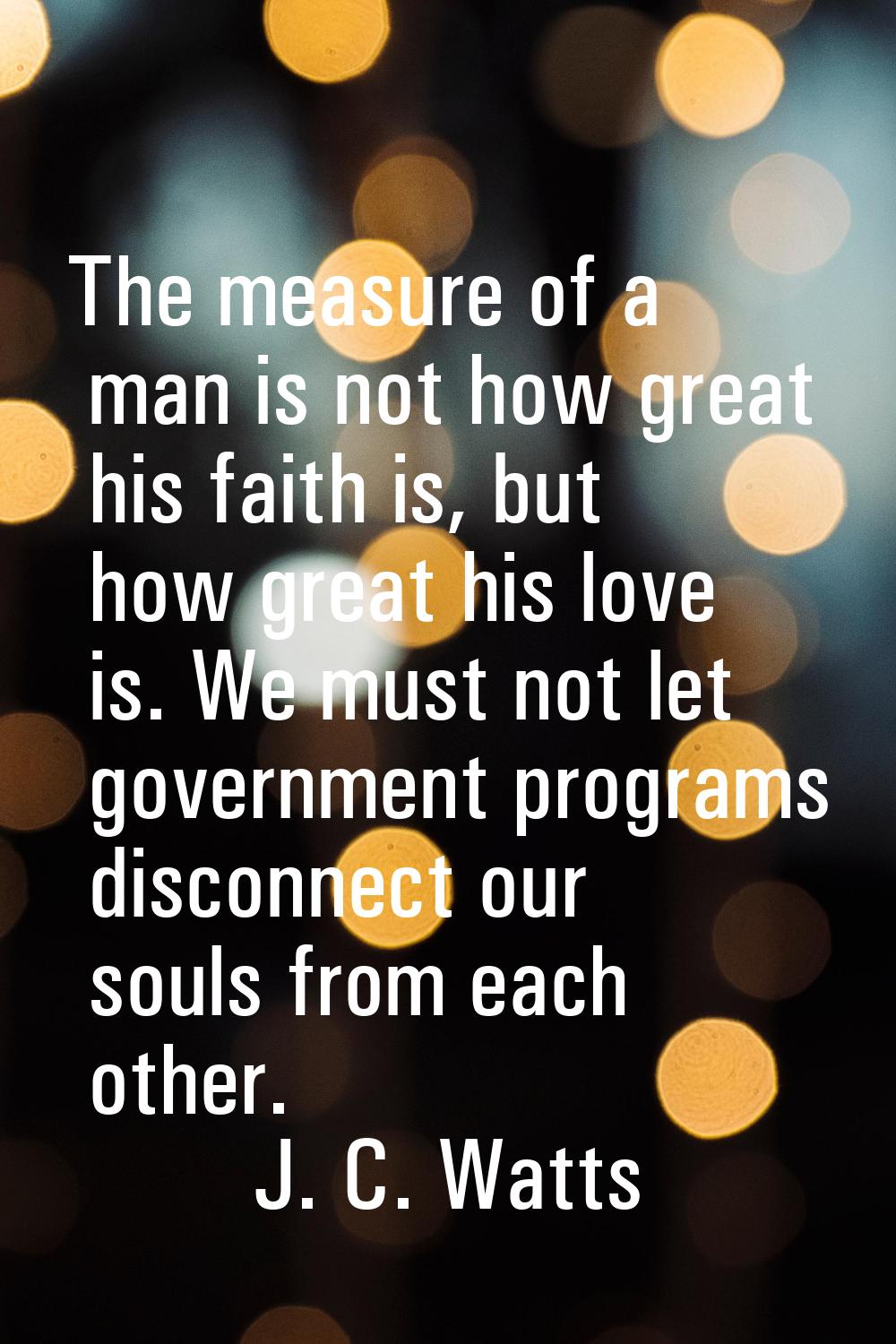The measure of a man is not how great his faith is, but how great his love is. We must not let gove