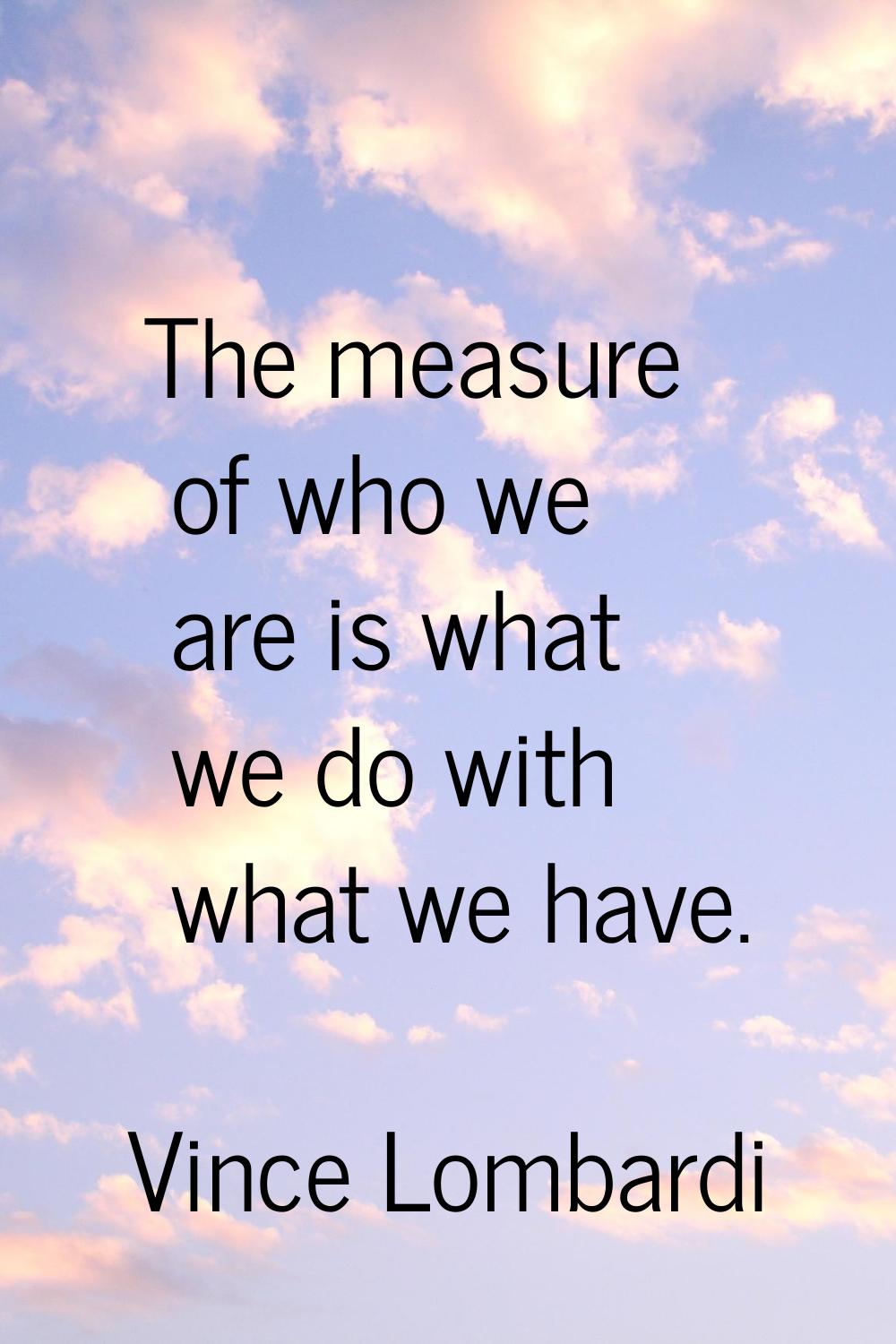 The measure of who we are is what we do with what we have.