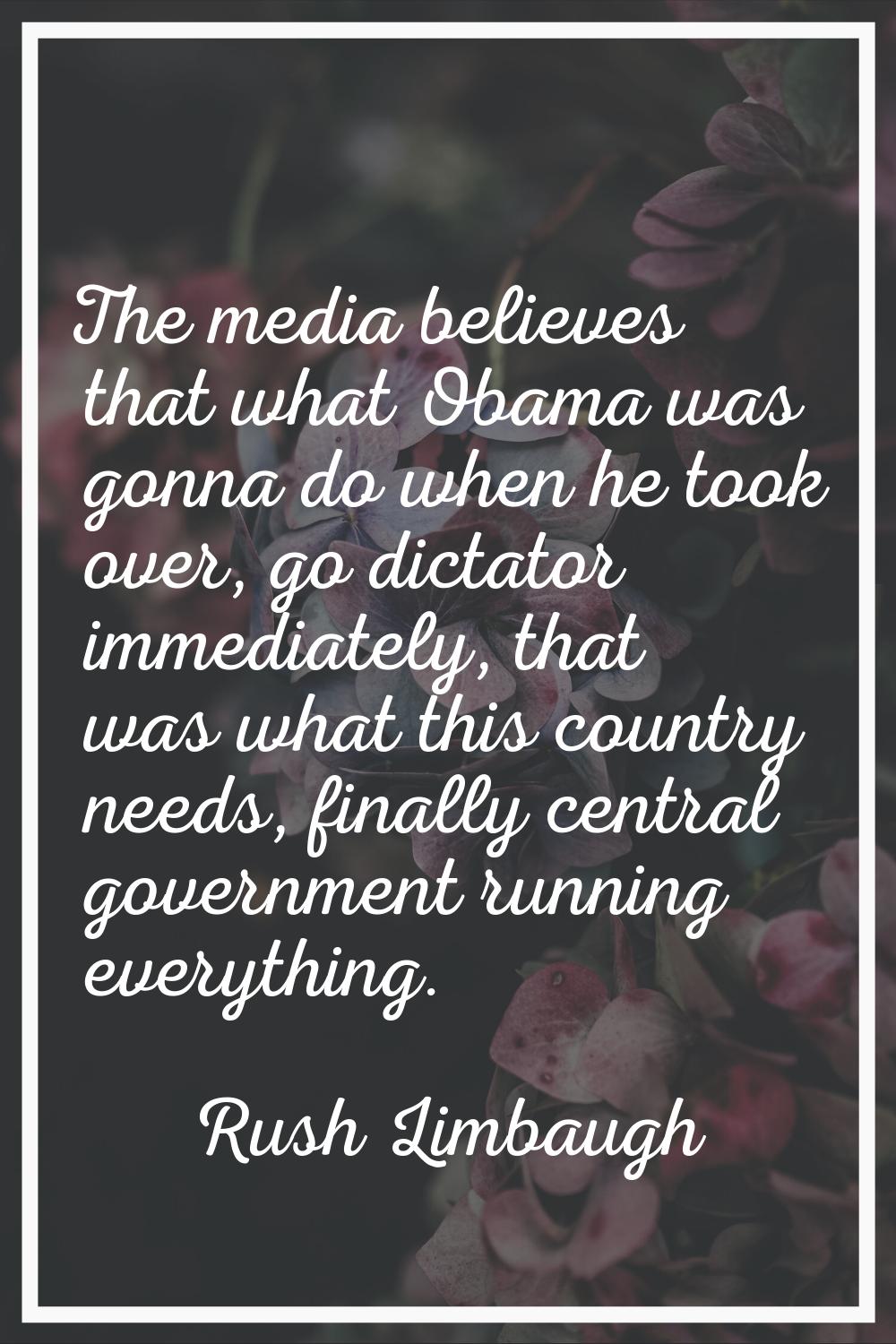 The media believes that what Obama was gonna do when he took over, go dictator immediately, that wa