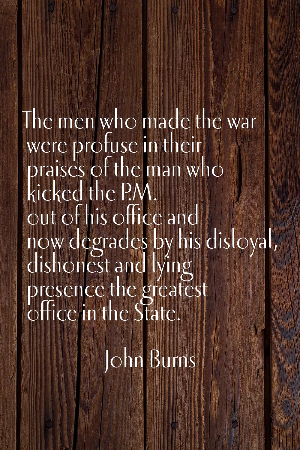 The men who made the war were profuse in their praises of the man who kicked the P.M. out of his of