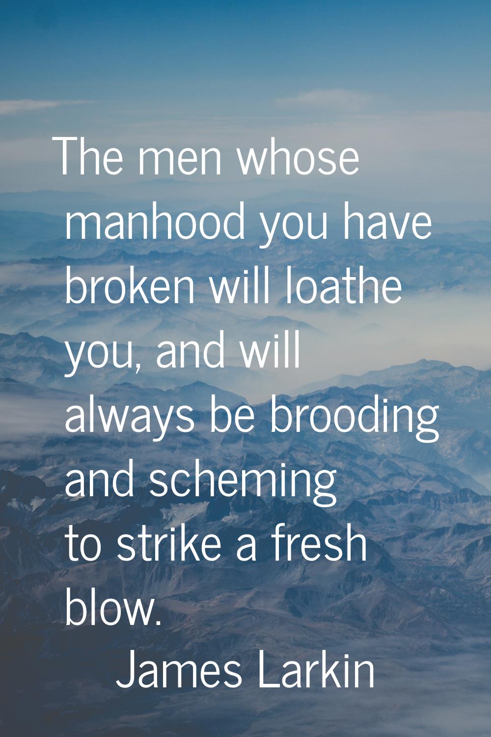 The men whose manhood you have broken will loathe you, and will always be brooding and scheming to 