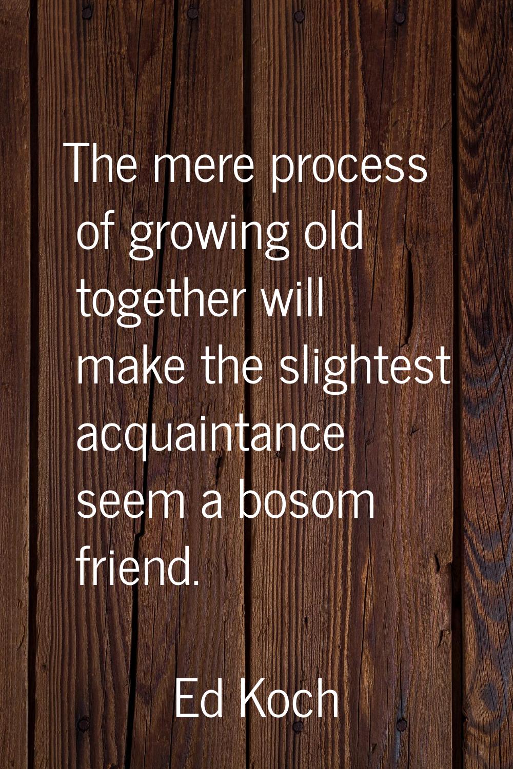 The mere process of growing old together will make the slightest acquaintance seem a bosom friend.
