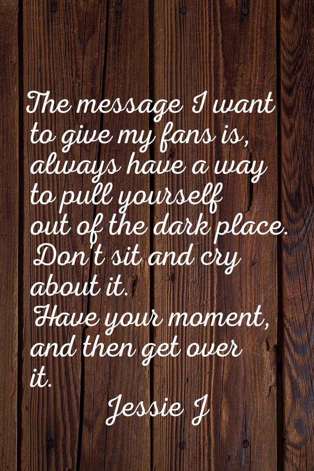The message I want to give my fans is, always have a way to pull yourself out of the dark place. Do