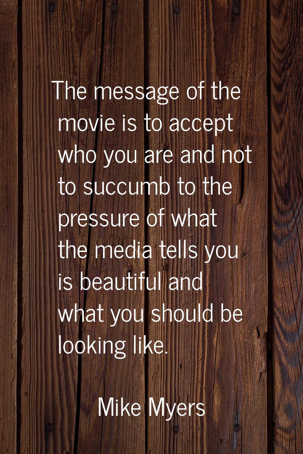 The message of the movie is to accept who you are and not to succumb to the pressure of what the me