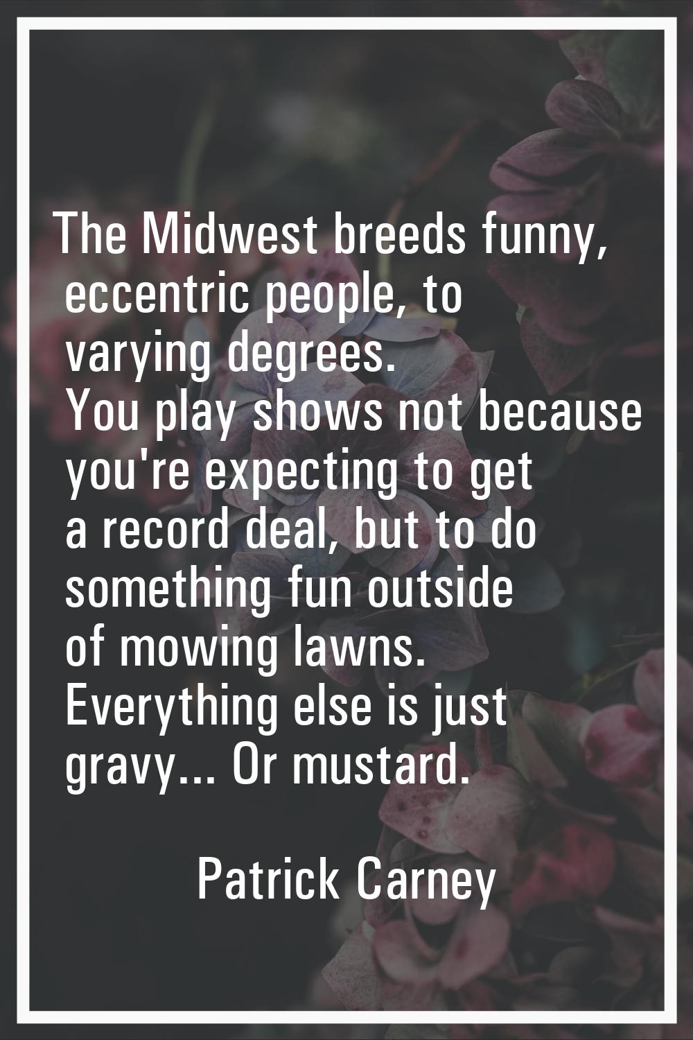 The Midwest breeds funny, eccentric people, to varying degrees. You play shows not because you're e