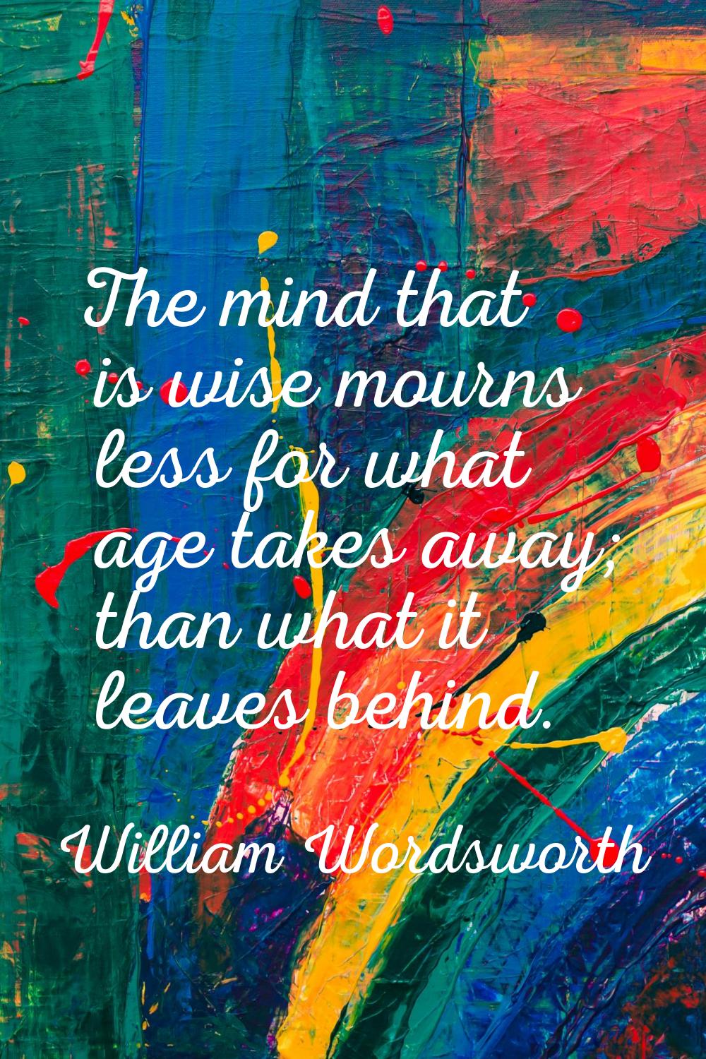 The mind that is wise mourns less for what age takes away; than what it leaves behind.