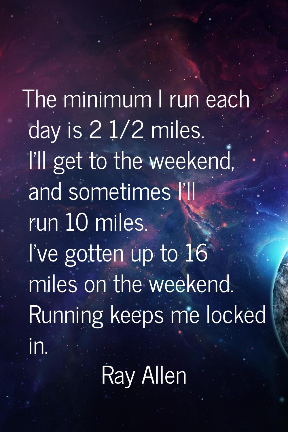 The minimum I run each day is 2 1/2 miles. I'll get to the weekend, and sometimes I'll run 10 miles