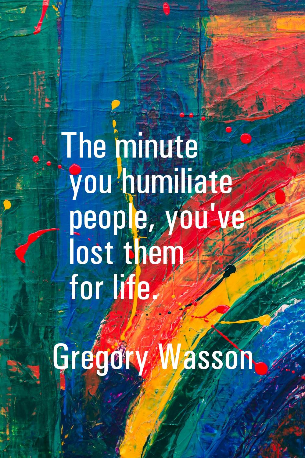 The minute you humiliate people, you've lost them for life.