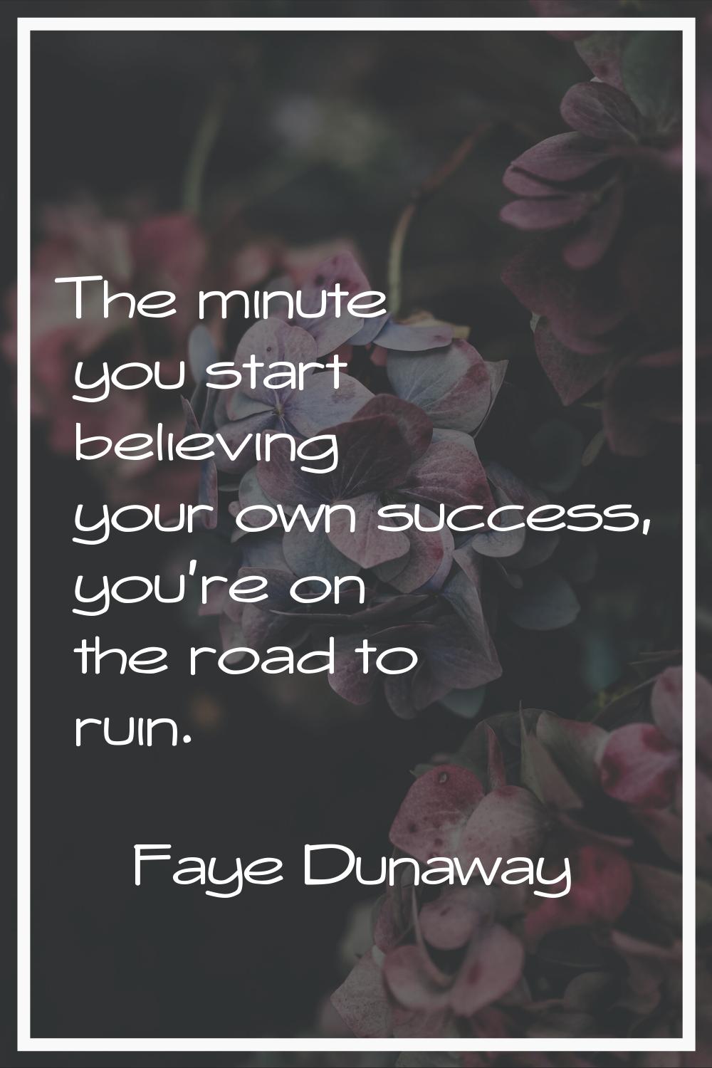 The minute you start believing your own success, you're on the road to ruin.