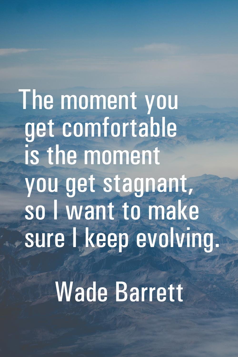 The moment you get comfortable is the moment you get stagnant, so I want to make sure I keep evolvi