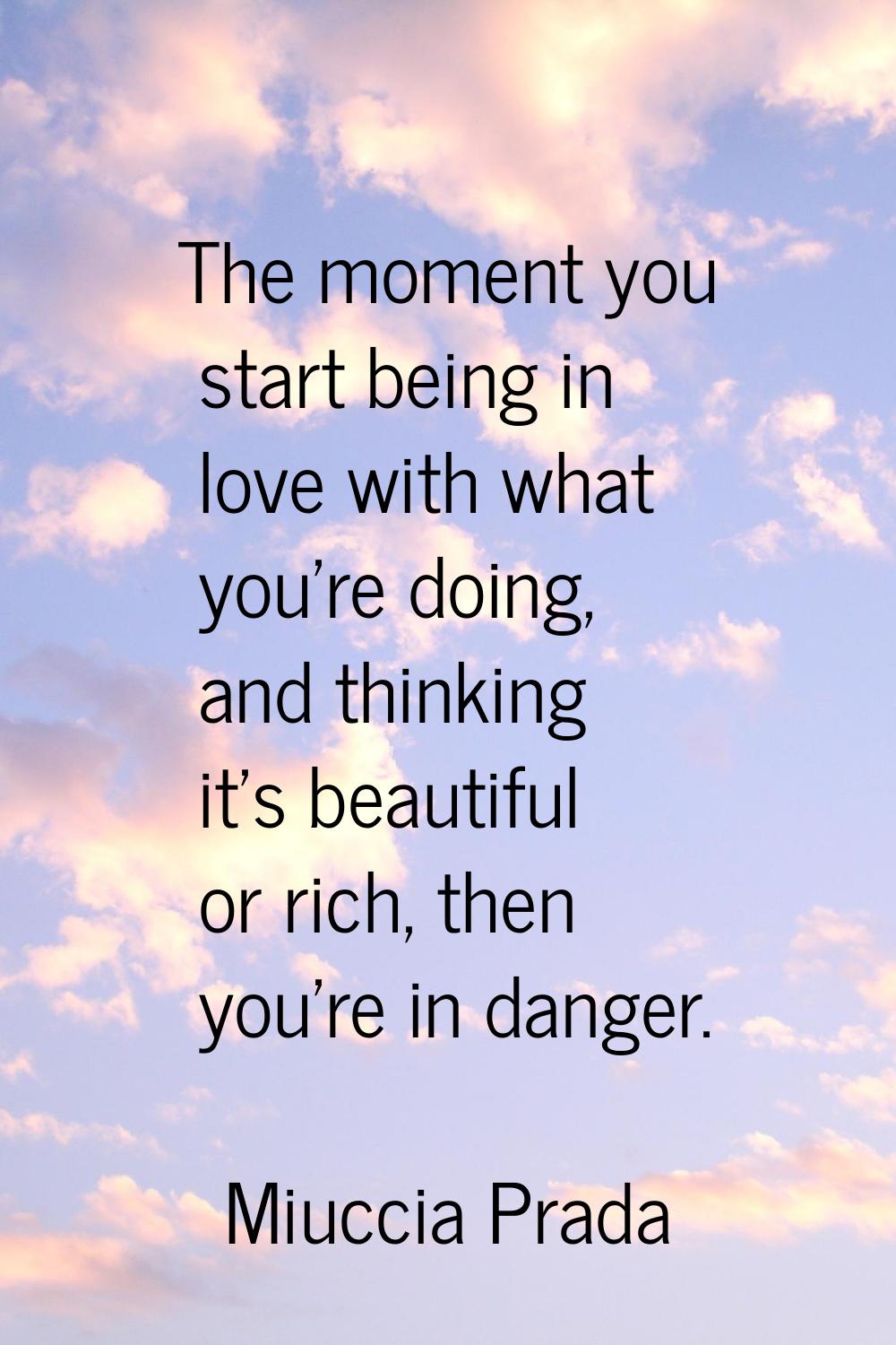 The moment you start being in love with what you're doing, and thinking it's beautiful or rich, the