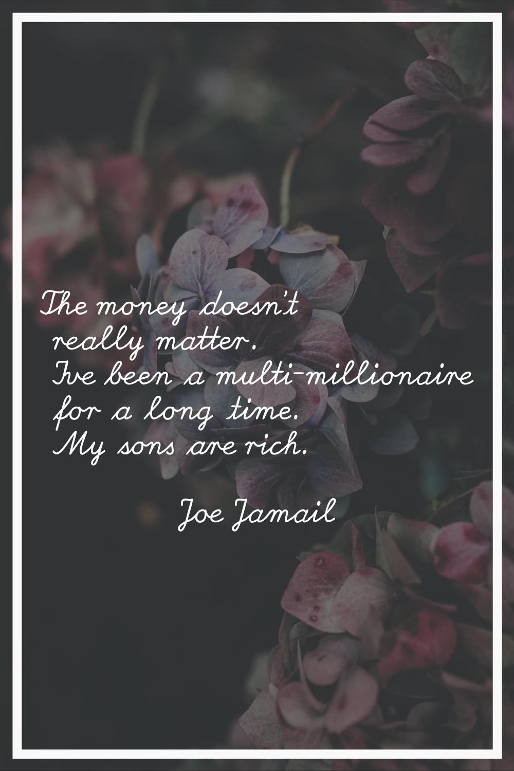 The money doesn't really matter. I've been a multi-millionaire for a long time. My sons are rich.