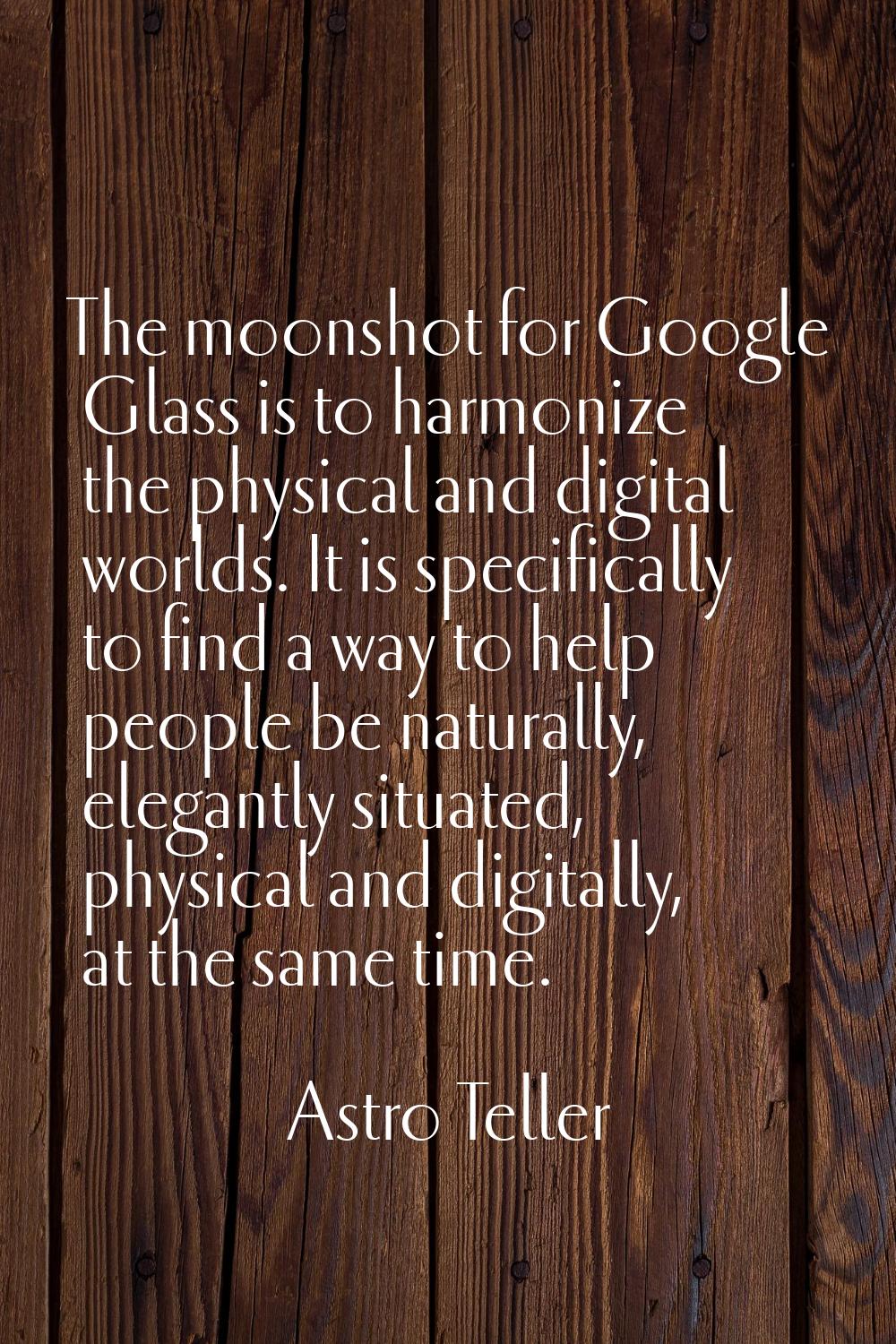 The moonshot for Google Glass is to harmonize the physical and digital worlds. It is specifically t