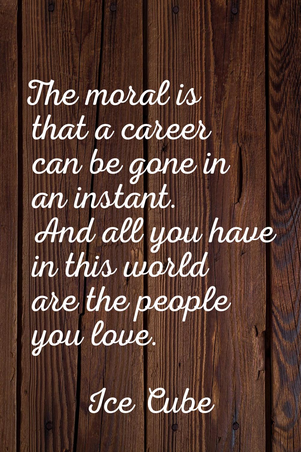 The moral is that a career can be gone in an instant. And all you have in this world are the people