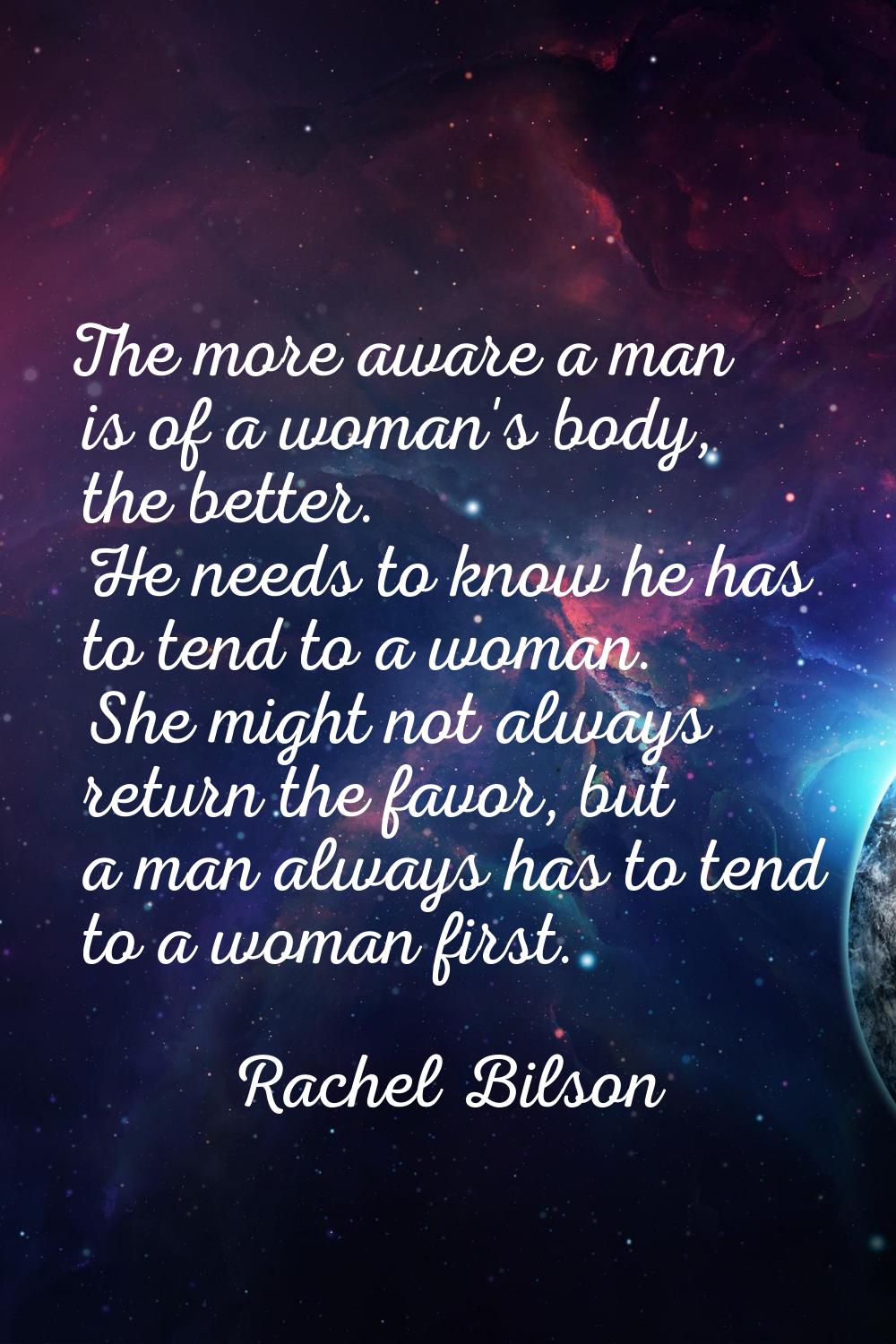 The more aware a man is of a woman's body, the better. He needs to know he has to tend to a woman. 