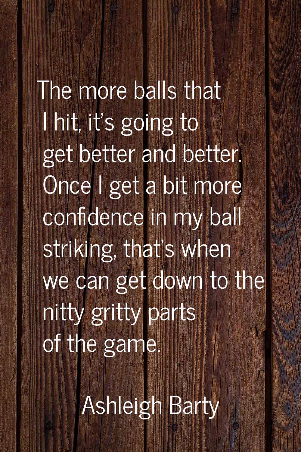 The more balls that I hit, it's going to get better and better. Once I get a bit more confidence in