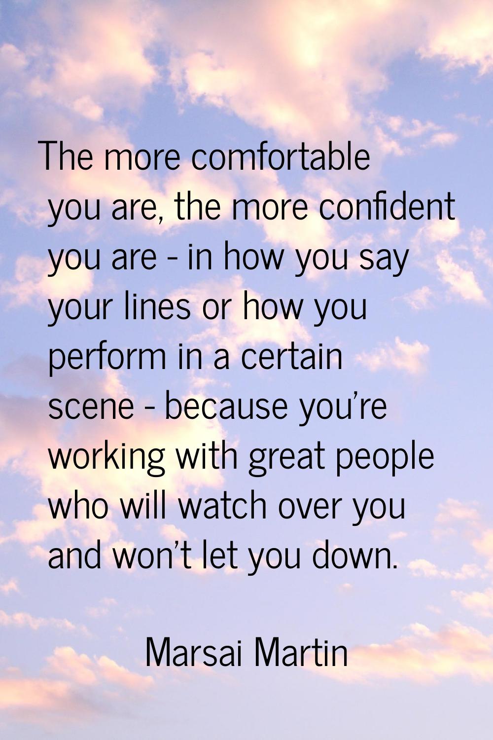 The more comfortable you are, the more confident you are - in how you say your lines or how you per