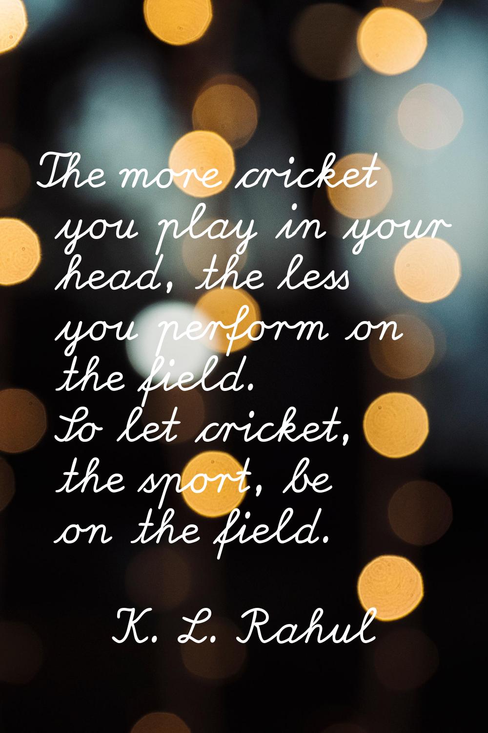 The more cricket you play in your head, the less you perform on the field. So let cricket, the spor