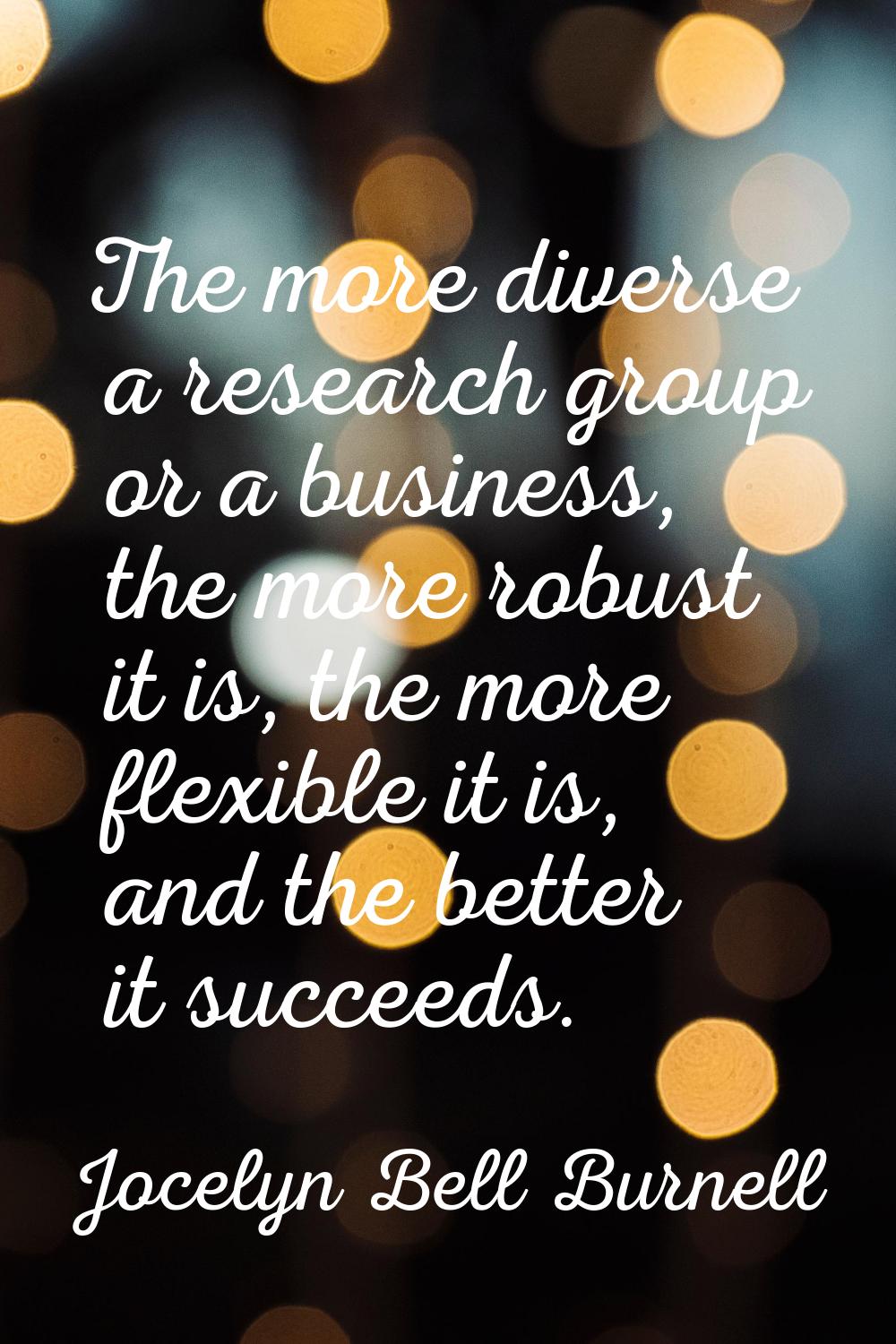 The more diverse a research group or a business, the more robust it is, the more flexible it is, an