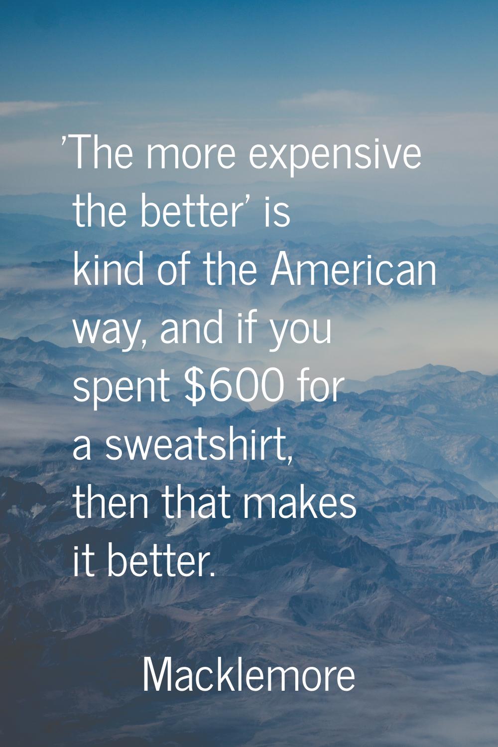 'The more expensive the better' is kind of the American way, and if you spent $600 for a sweatshirt