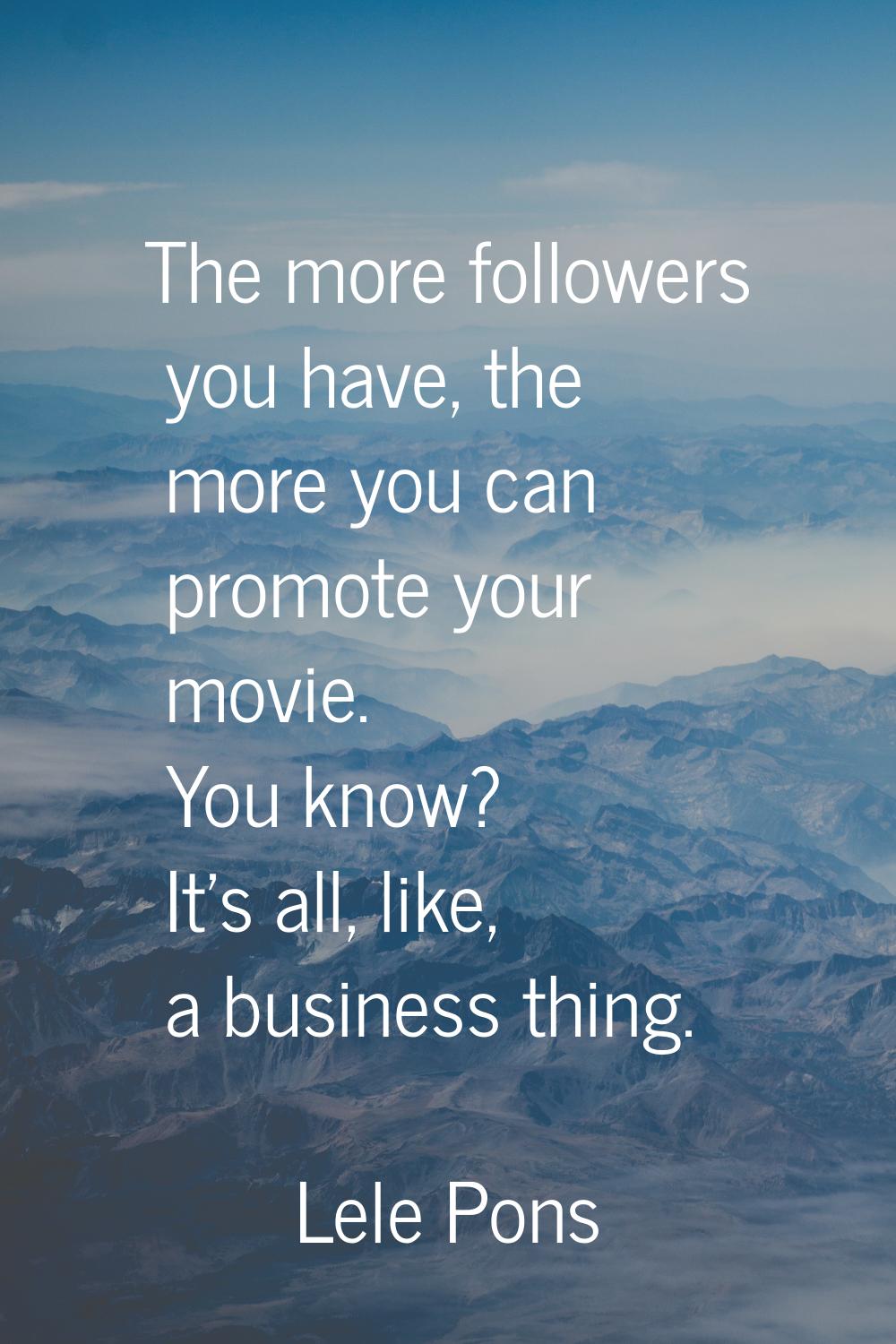 The more followers you have, the more you can promote your movie. You know? It's all, like, a busin
