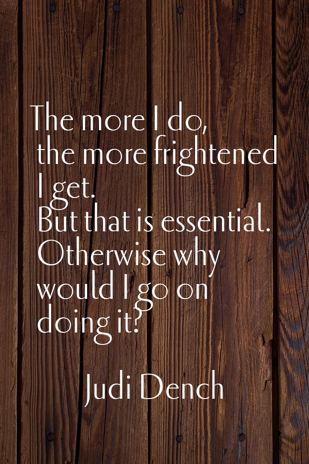 The more I do, the more frightened I get. But that is essential. Otherwise why would I go on doing 