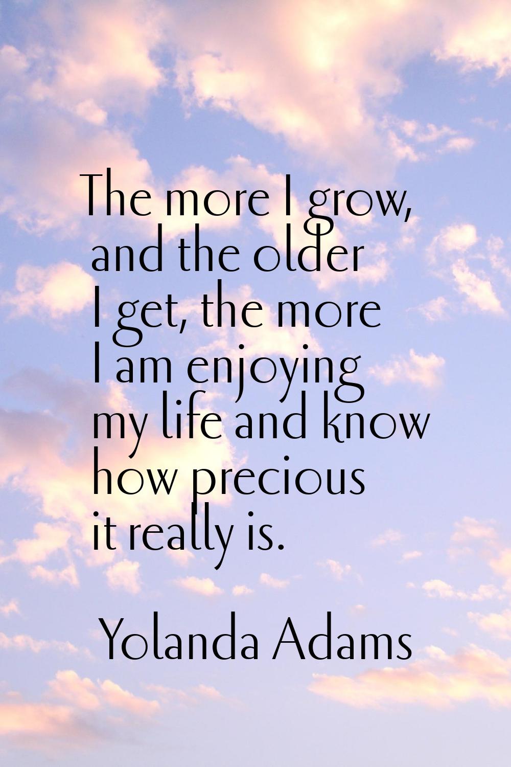 The more I grow, and the older I get, the more I am enjoying my life and know how precious it reall