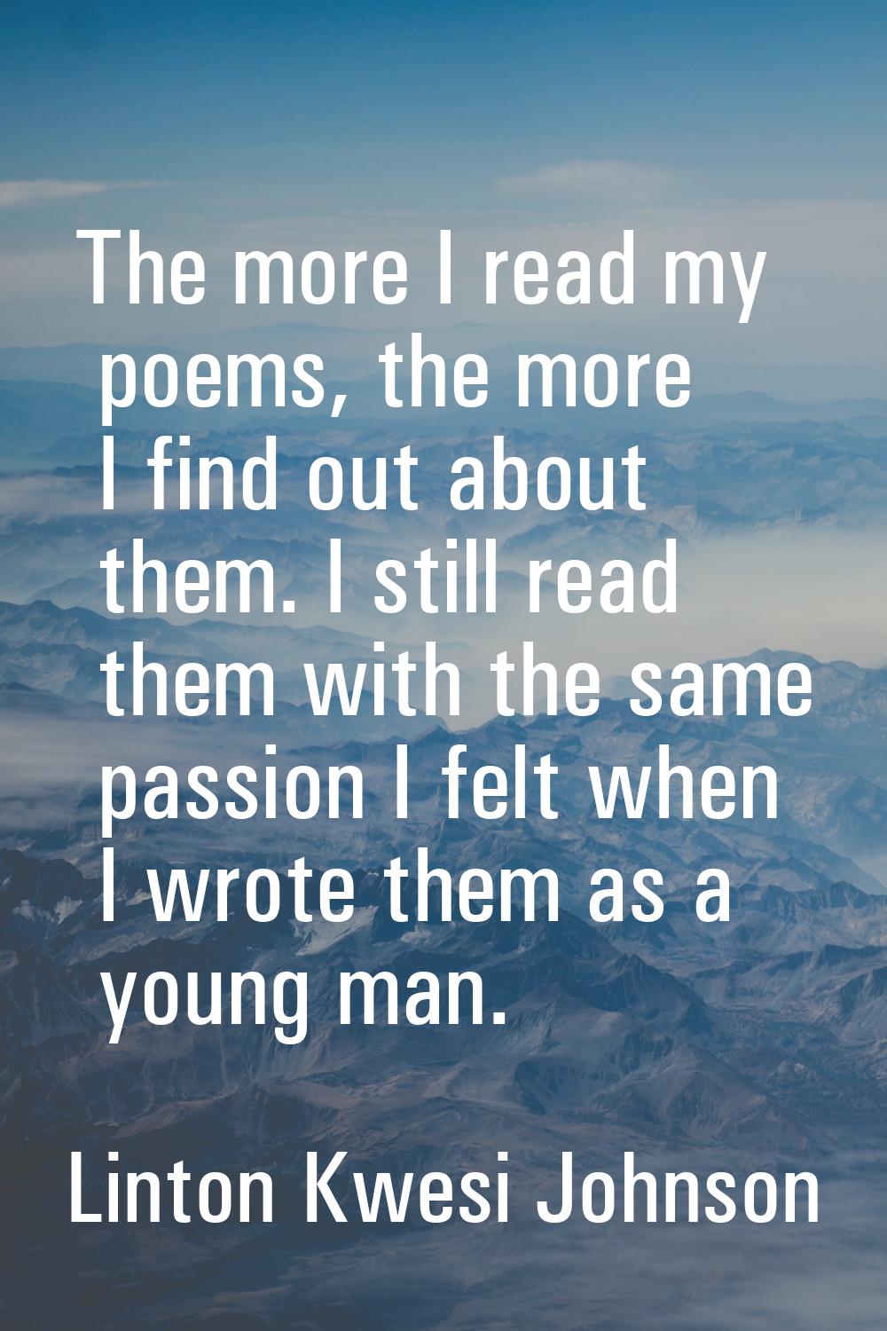 The more I read my poems, the more I find out about them. I still read them with the same passion I