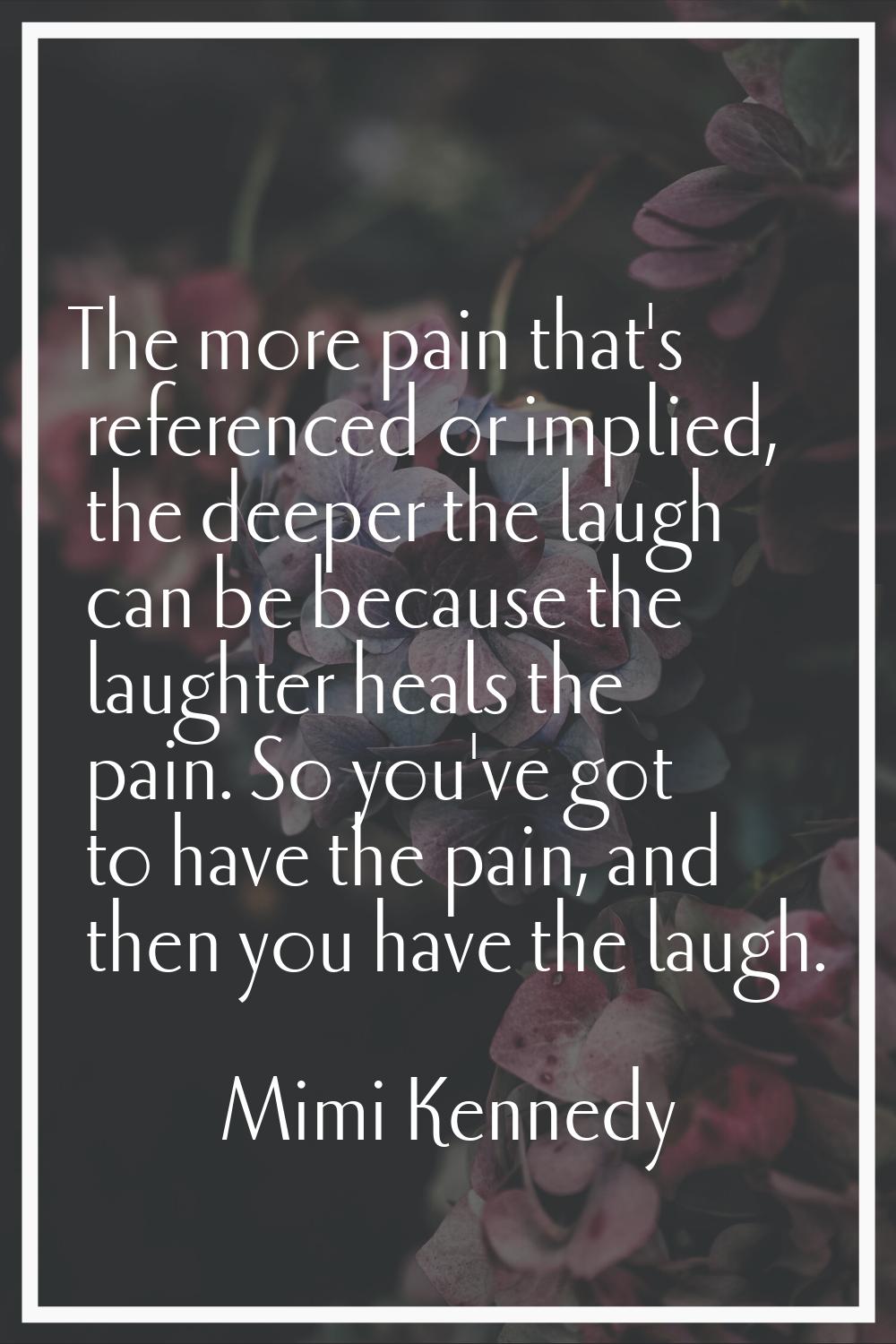 The more pain that's referenced or implied, the deeper the laugh can be because the laughter heals 
