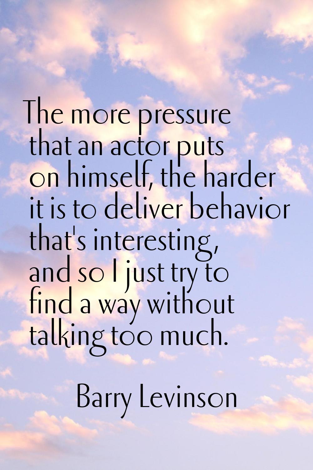 The more pressure that an actor puts on himself, the harder it is to deliver behavior that's intere