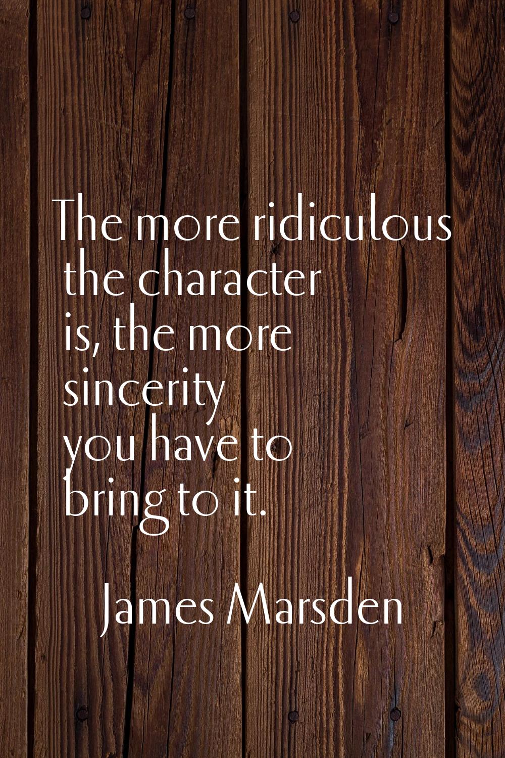 The more ridiculous the character is, the more sincerity you have to bring to it.
