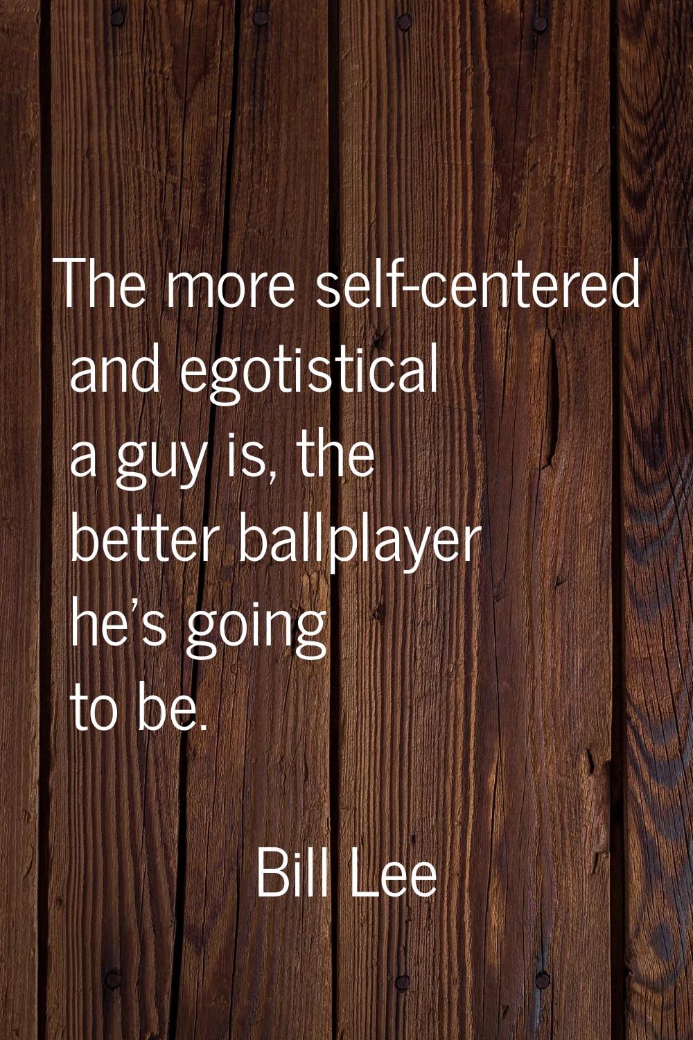 The more self-centered and egotistical a guy is, the better ballplayer he's going to be.