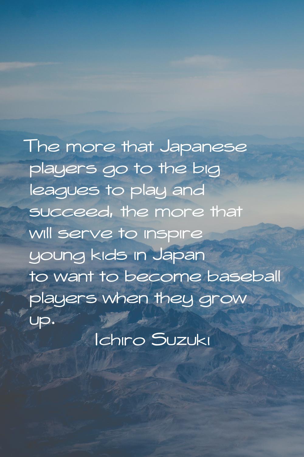 The more that Japanese players go to the big leagues to play and succeed, the more that will serve 