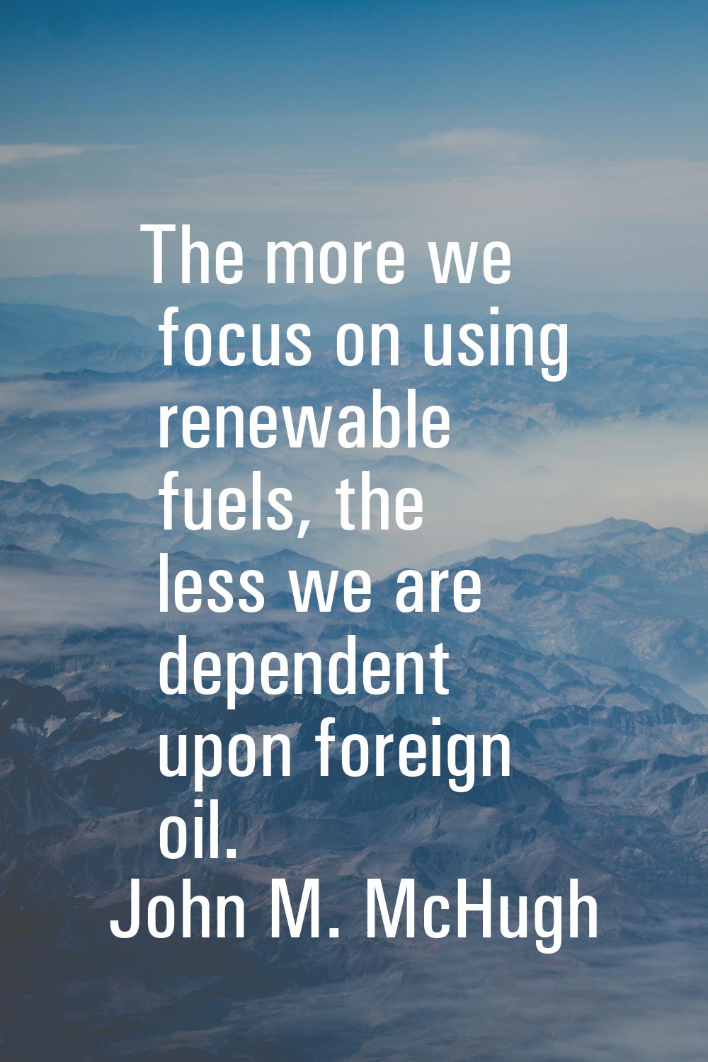 The more we focus on using renewable fuels, the less we are dependent upon foreign oil.