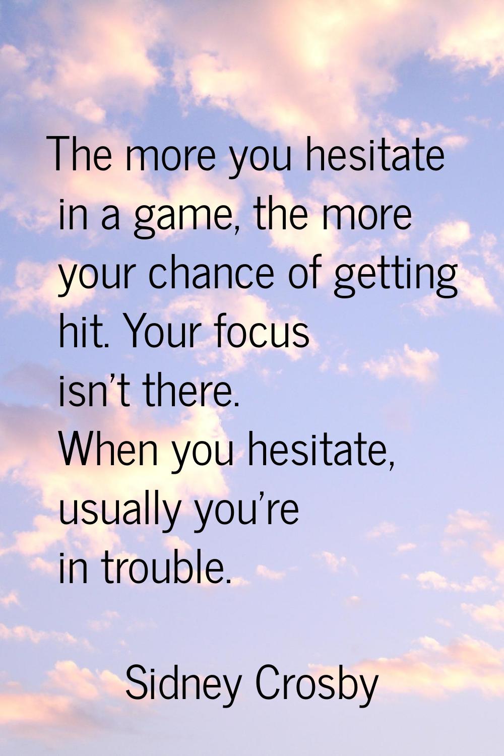 The more you hesitate in a game, the more your chance of getting hit. Your focus isn't there. When 