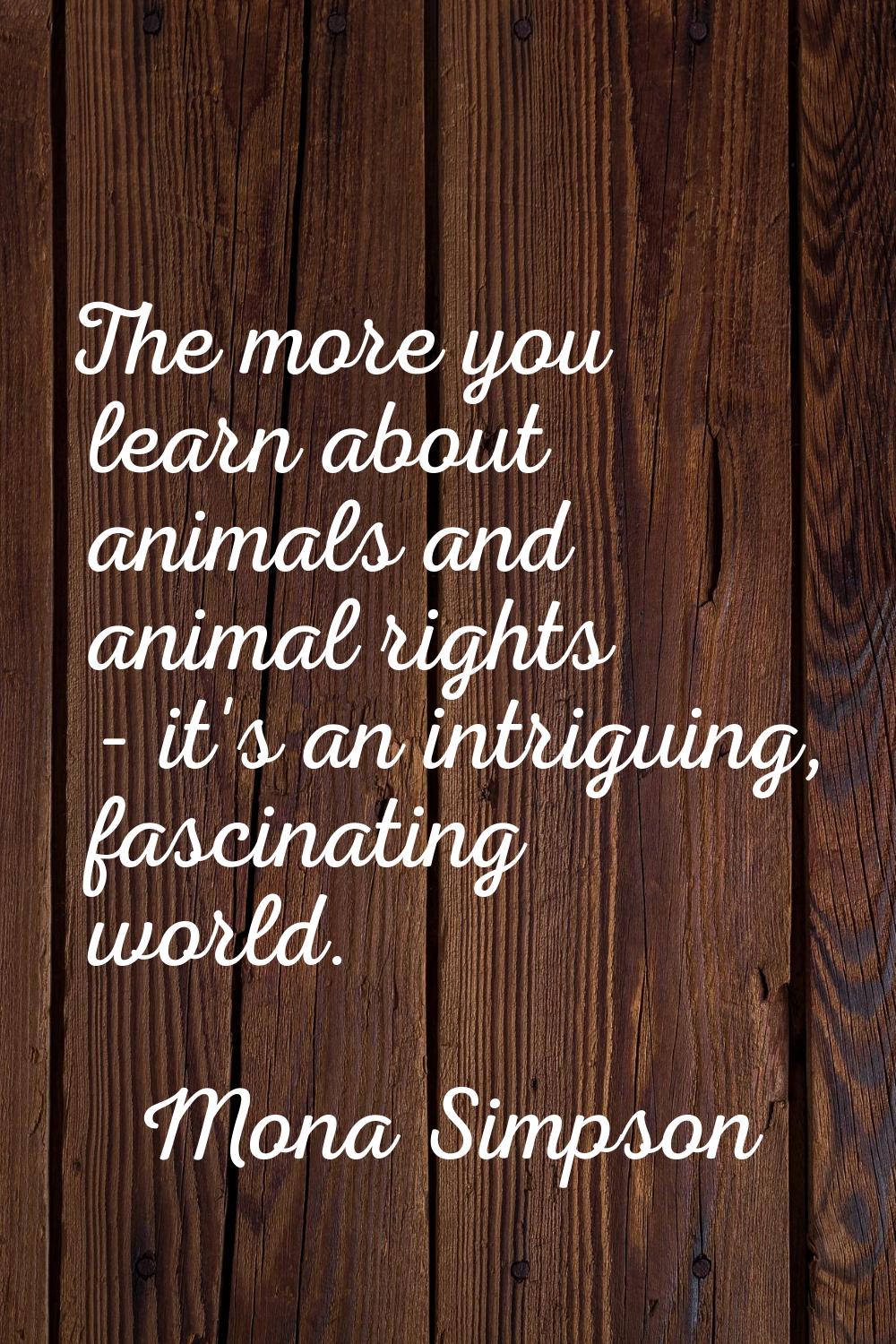 The more you learn about animals and animal rights - it's an intriguing, fascinating world.