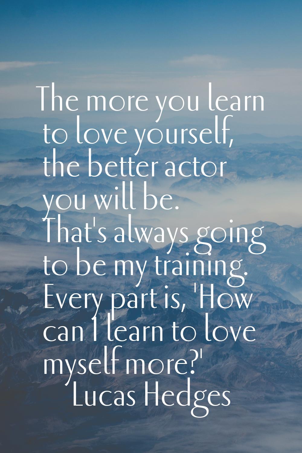 The more you learn to love yourself, the better actor you will be. That's always going to be my tra