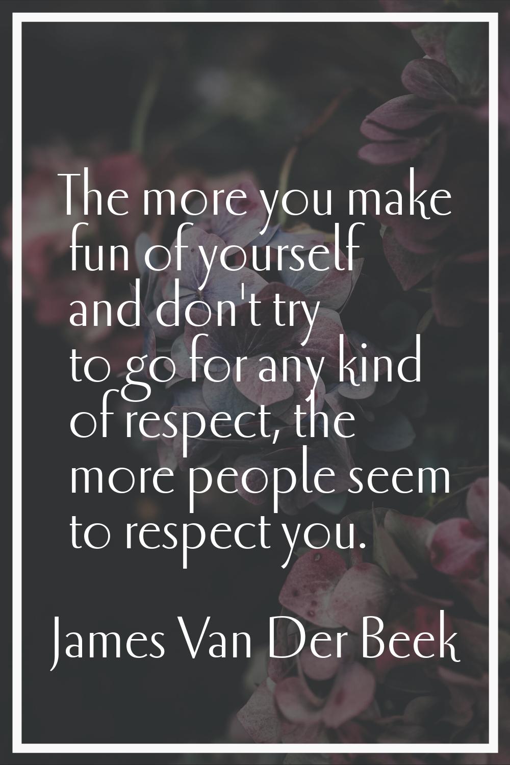 The more you make fun of yourself and don't try to go for any kind of respect, the more people seem