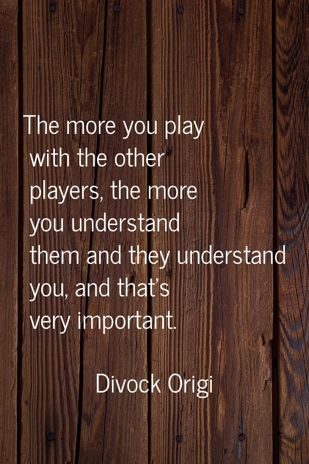 The more you play with the other players, the more you understand them and they understand you, and