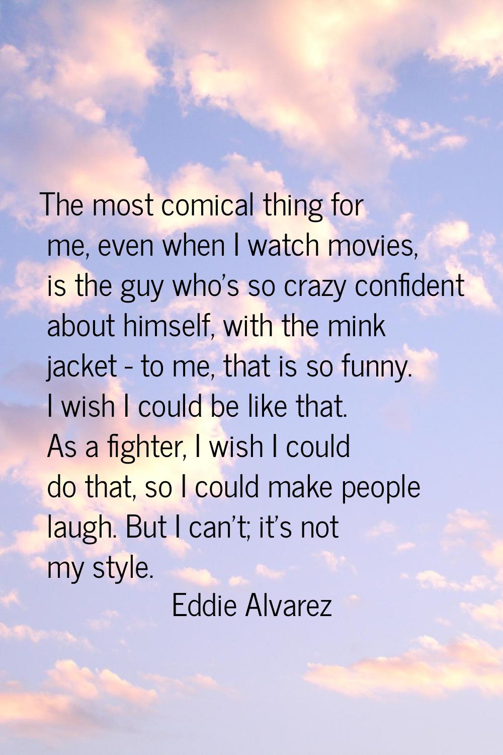 The most comical thing for me, even when I watch movies, is the guy who's so crazy confident about 