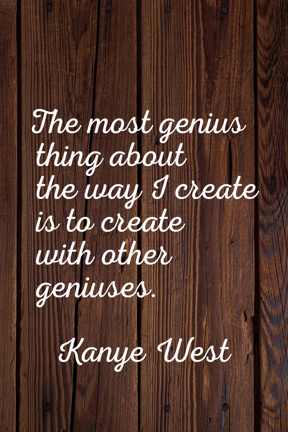 The most genius thing about the way I create is to create with other geniuses.