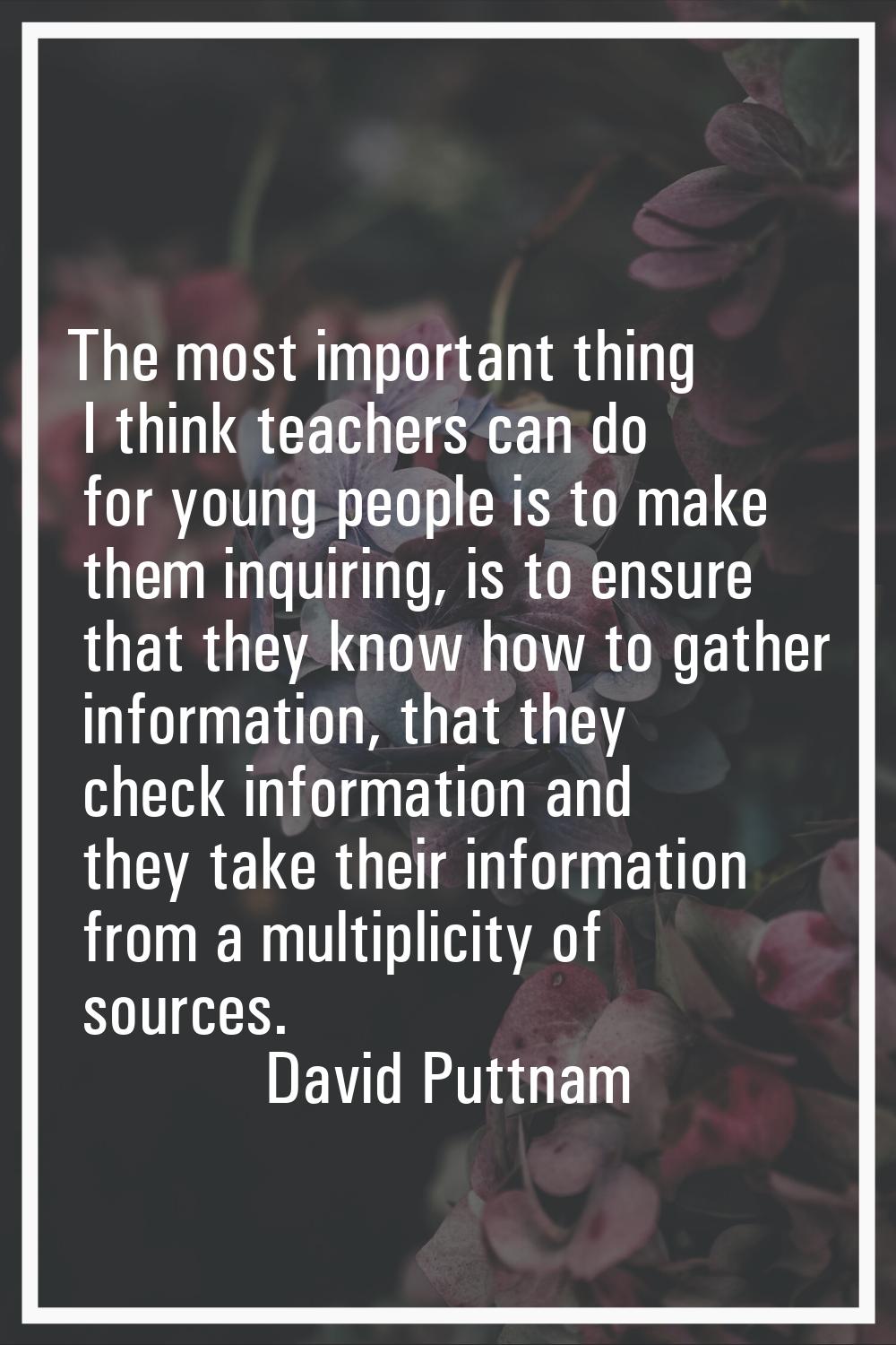 The most important thing I think teachers can do for young people is to make them inquiring, is to 