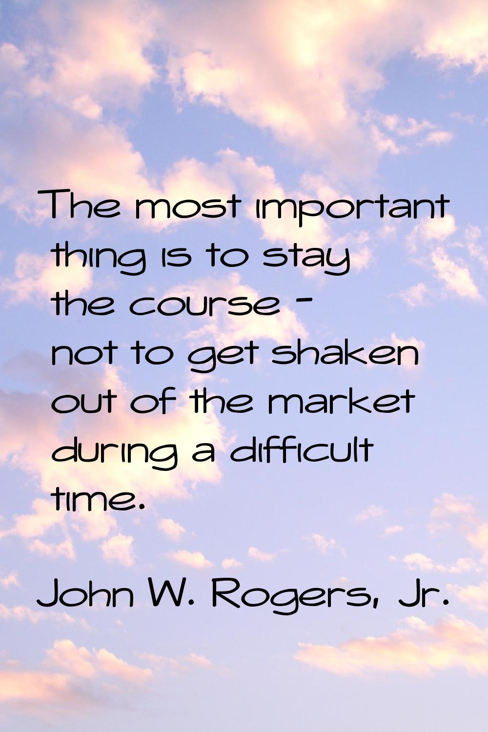 The most important thing is to stay the course - not to get shaken out of the market during a diffi