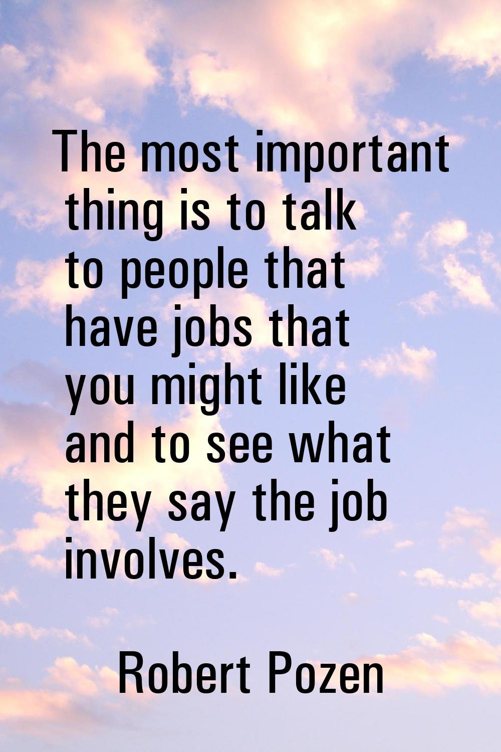 The most important thing is to talk to people that have jobs that you might like and to see what th
