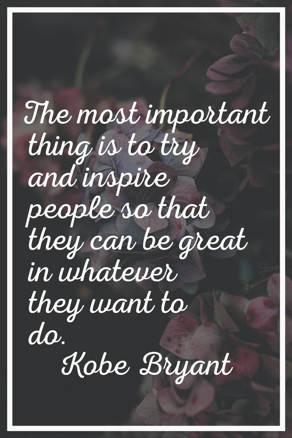 The most important thing is to try and inspire people so that they can be great in whatever they wa