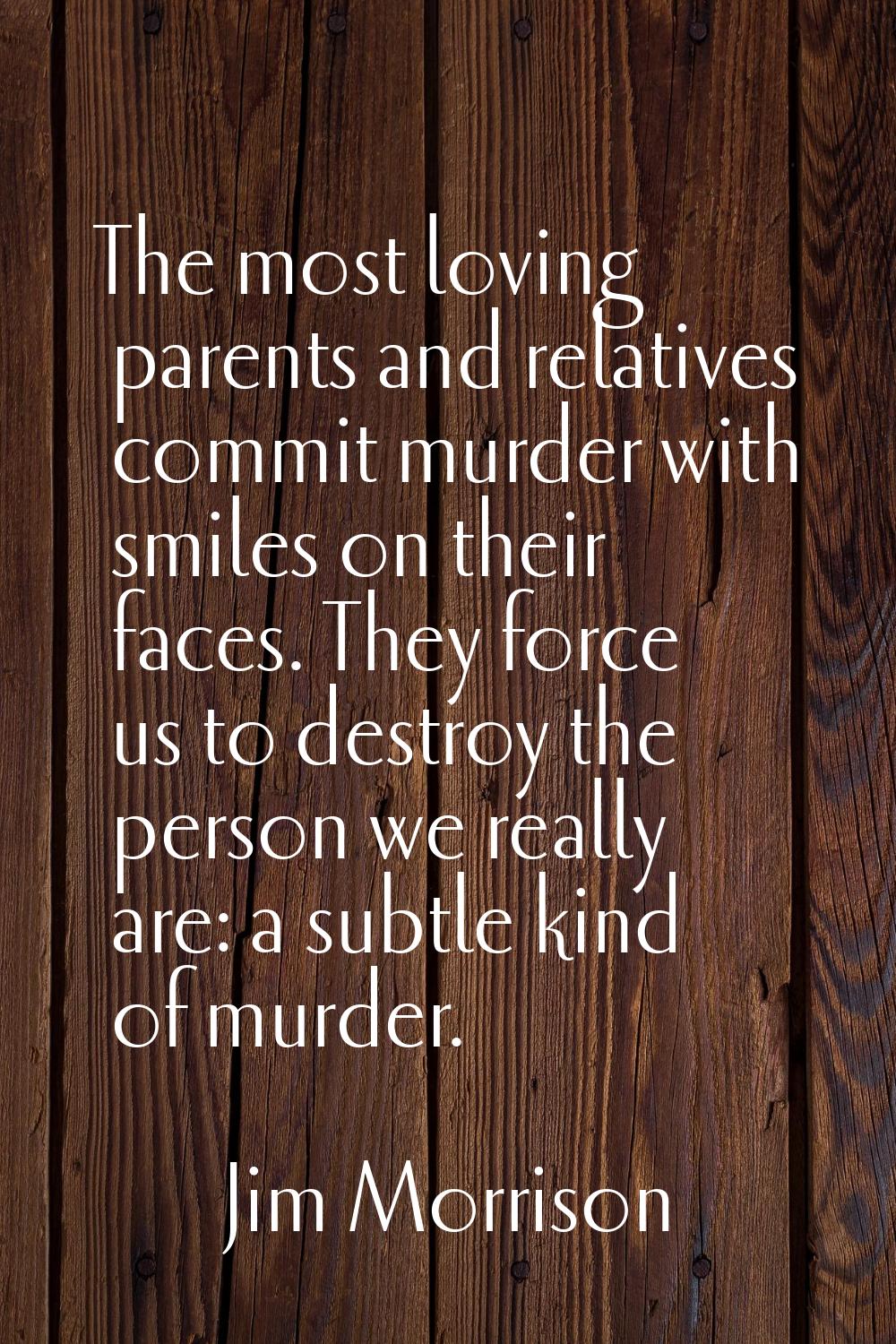 The most loving parents and relatives commit murder with smiles on their faces. They force us to de