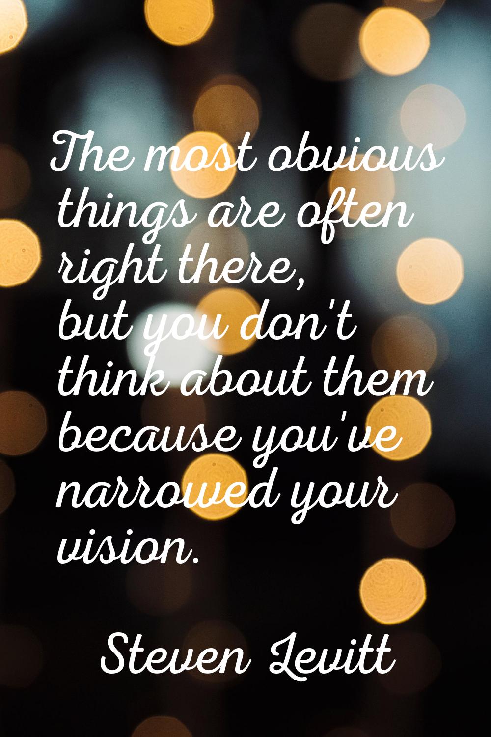 The most obvious things are often right there, but you don't think about them because you've narrow