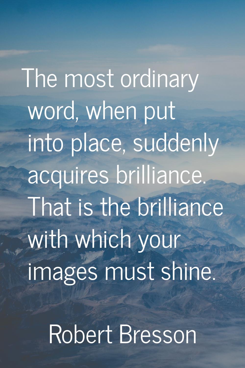 The most ordinary word, when put into place, suddenly acquires brilliance. That is the brilliance w