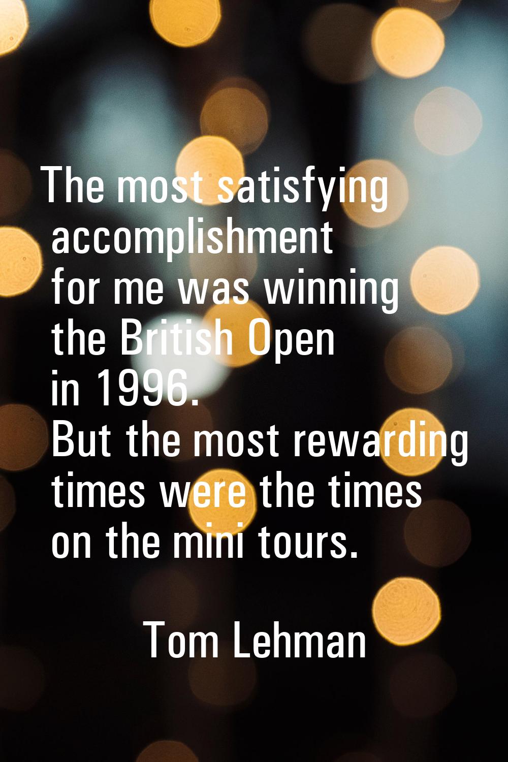 The most satisfying accomplishment for me was winning the British Open in 1996. But the most reward